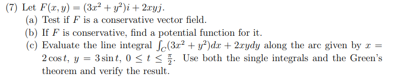 (7) Let F(x,y) = (3x² + y²)i + 2.xyj.
(a) Test if F is a conservative vector field.
(b) If F is conservative, find a potential function for it.
(c) Evaluate the line integral So(3x² + y?)dx + 2xydy along the arc given by x =
2 cos t, y = 3 sin t, 0 <t < 5. Use both the single integrals and the Green's
theorem and verify the result.
