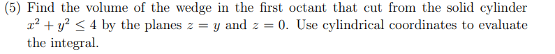 (5) Find the volume of the wedge in the first octant that cut from the solid cylinder
x² + y? < 4 by the planes z = y and z = 0. Use cylindrical coordinates to evaluate
the integral.
