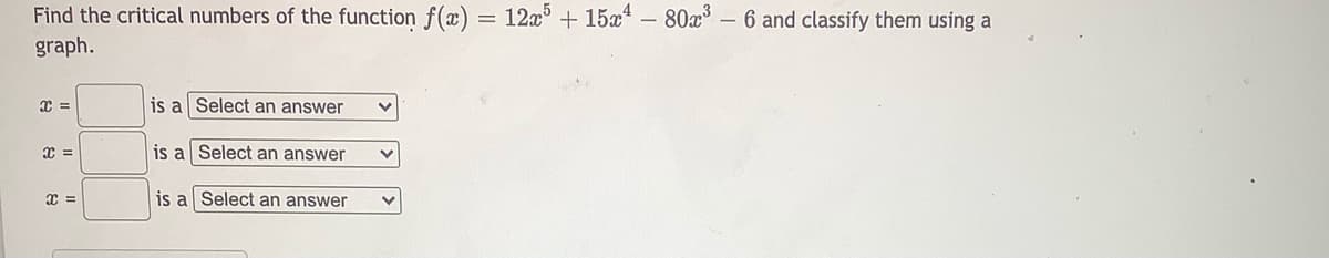 Find the critical numbers of the function f(x)
12x + 15x – 80x3
6 and classify them using a
graph.
=
is al Select an answer
is a Select an answer
x =
is a Select an answer
