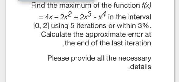 Find the maximum of the function f(x)
= 4x – 2x2 + 2x -x4 in the interval
[0, 2] using 5 iterations or within 3%.
Calculate the approximate error at
%3D
.the end of the last iteration
Please provide all the necessary
.details
