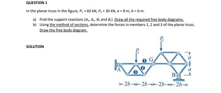 QUESTION 1
In the planar truss in the figure, P; = 60 kN, P2 = 30 kN, a = 8 m, b = 6 m.
a) Find the support reactions (A, A, B. and B,). Draw all the required free body diagrams.
b) Using the method of sections, determine the forces in members 1, 2 and 3 of the planar truss.
Draw the free body diagram.
SOLUTION
B
+2b 2b-→k-2b→2b→|
