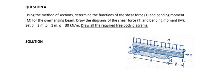 QUESTION 4
Using the method of sections, determine the functions of the shear force (T) and bending moment
(M) for the overhanging beam. Draw the diagrams of the shear force (T) and bending moment (M).
Set a = 3 m, b = 1 m, q = 30 kN/m. Draw all the required free body diagrams.
SOLUTION
B
