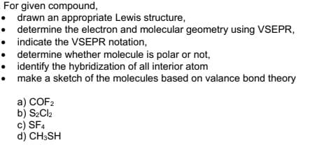 For given compound,
drawn an appropriate Lewis structure,
determine the electron and molecular geometry using VSEPR,
• indicate the VSEPR notation,
determine whether molecule is polar or not,
identify the hybridization of all interior atom
make a sketch of the molecules based on valance bond theory
a) COF2
b) S2CI2
c) SF4
d) CH3SH
