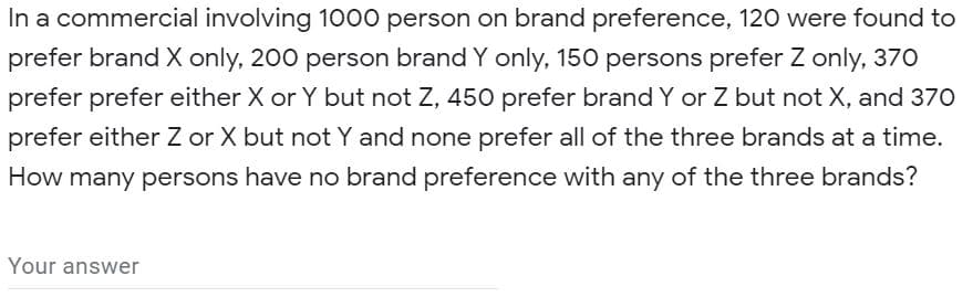 In a commercial involving 1000 person on brand preference, 120 were found to
prefer brand X only, 200 person brand Y only, 150 persons prefer Z only, 370
prefer prefer either X or Y but not Z, 450 prefer brand Y or Z but not X, and 370
prefer either Z or X but not Y and none prefer all of the three brands at a time.
How many persons have no brand preference with any of the three brands?
Your answer
