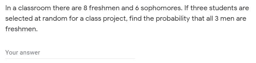 In a classroom there are 8 freshmen and 6 sophomores. If three students are
selected at random for a class project, find the probability that all 3 men are
freshmen.
Your answer
