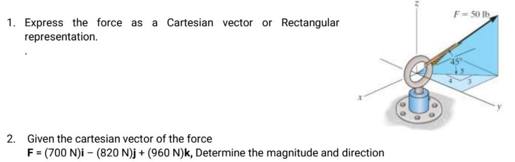 F= 50 lb
1. Express the force as a Cartesian vector
representation.
or Rectangular
2.
Given the cartesian vector of the force
F= (700 N)i – (820 N)j + (960 N)k, Determine the magnitude and direction

