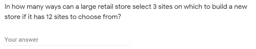 In how many ways can a large retail store select 3 sites on which to build a new
store if it has 12 sites to choose from?
Your answer
