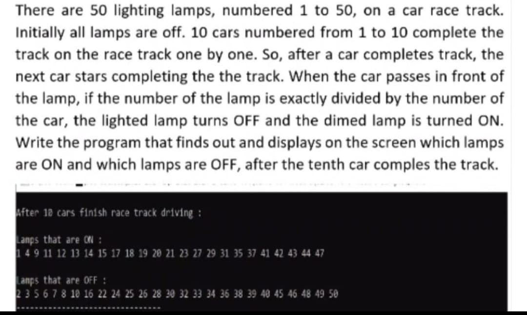 There are 50 lighting lamps, numbered 1 to 50, on a car race track.
Initially all lamps are off. 10 cars numbered from 1 to 10 complete the
track on the race track one by one. So, after a car completes track, the
next car stars completing the the track. When the car passes in front of
the lamp, if the number of the lamp is exactly divided by the number of
the car, the lighted lamp turns OFF and the dimed lamp is turned ON.
Write the program that finds out and displays on the screen which lamps
are ON and which lamps are OFF, after the tenth car comples the track.
After 18 cars finish race track driving :
Lanps that are ON :
149 11 12 13 14 15 17 18 19 20 21 23 27 29 31 35 37 41 42 43 44 47
Lanps that are OFF :
235678 10 16 22 24 25 26 28 30 32 33 34 36 38 39 40 45 46 48 49 50
