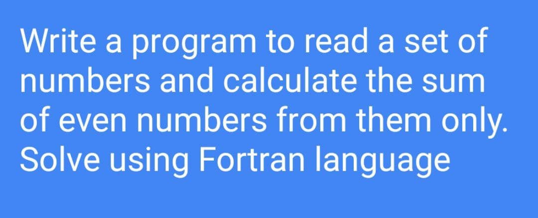 Write a program to read a set of
numbers and calculate the sum
of even numbers from them only.
Solve using Fortran language
