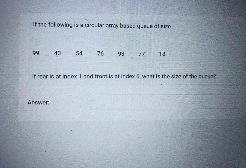 If the following is a circular array based queue of size
99
43
54
76
93
77
18
If rear is at index 1 and front is at index 6, what is the size of the queue?
Answer:
