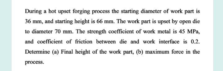 During a hot upset forging process the starting diameter of work part is
36 mm, and starting height is 66 mm. The work part is upset by open die
to diameter 70 mm. The strength coefficient of work metal is 45 MPa,
and coefficient of friction between die and work interface is 0.2.
Determine (a) Final height of the work part, (b) maximum force in the
process.
