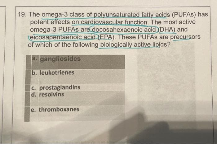 19. The omega-3 class of polyunsaturated fatty acids (PUFAS) has
potent effects on cardiovascular function. The most active
omega-3 PUFAS are docosahexaenoic acid (DHA) and
eicosapentaenoic acid (EPA). These PUFAS are precursors
of which of the following biologically active lipids?
a. gangliosides
b. leukotrienes
c. prostaglandins
d. resolvins
e. thromboxanes
