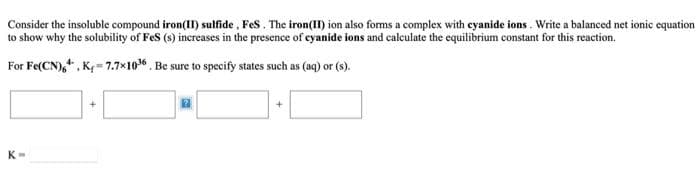 Consider the insoluble compound iron(II) sulfide , Fes. The iron(II) ion also forms a complex with cyanide ions. Write a balanced net ionic equation
to show why the solubility of Fes (s) increases in the presence of eyanide ions and calculate the equilibrium constant for this reaction.
For Fe(CN),*, K- 7.7x10. Be sure to specify states such as (aq) or (s).
