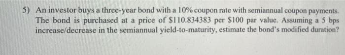 5) An investor buys a three-year bond with a 10% coupon rate with semiannual coupon payments.
The bond is purchased at a price of $110.834383 per $100 par value. Assuming a 5 bps
increase/decrease in the semiannual yield-to-maturity, estimate the bond's modified duration?
