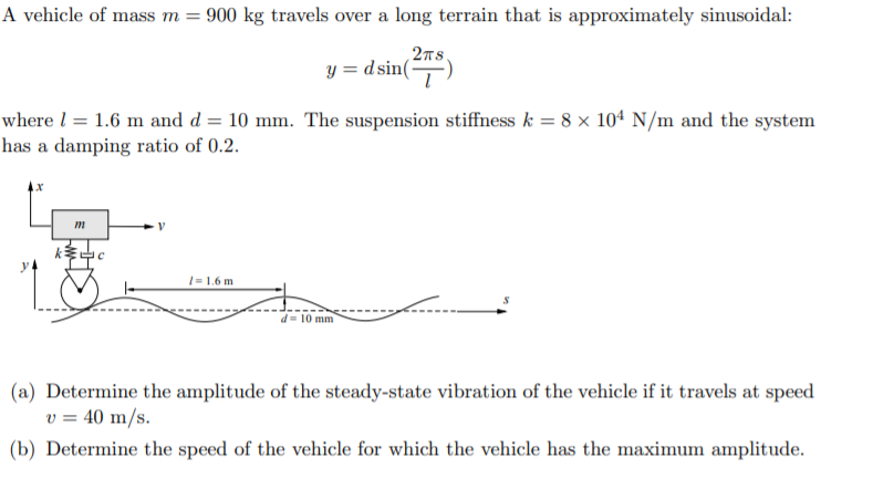 A vehicle of mass m
900 kg travels over a long terrain that is approximately sinusoidal:
2TS
y= dsin
where 1.6 m and d = 10 mm. The suspension stiffness k = 8 x 104 N/m and the system
has a damping ratio of 0.2
x
1.6 m
d 10 mm
(a) Determine the amplitude of the steady-state vibration of the vehicle if it travels at speed
v = 40 m/s
(b) Determine the speed of the vehicle for which the vehicle has the maximum amplitude.

