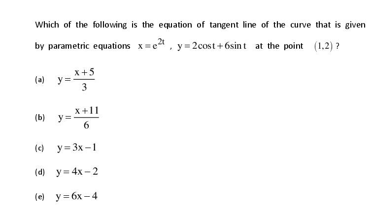 Which of the following is the equation of tangent line of the curve that is given
by parametric equations x=e4, y = 2cost+6sin t at the point (1,2) ?
,2t
X+5
y ==
3
(a)
X+11
y = -
6.
(b)
(c)
y = 3x – 1
(d) y= 4x – 2
(е) у%3Dбх — 4
