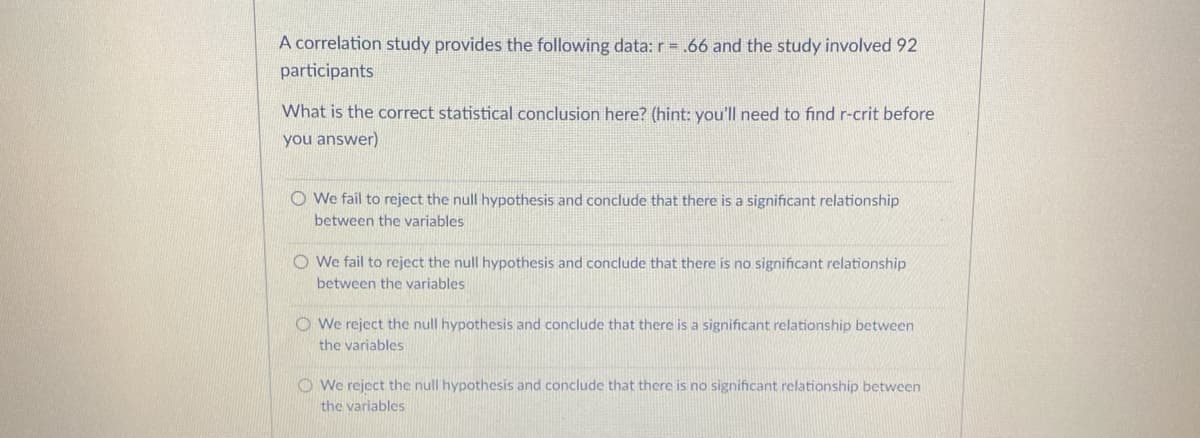 A correlation study provides the following data: r=.66 and the study involved 92
participants
What is the correct statistical conclusion here? (hint: you'll need to find r-crit before
you answer)
O We fail to reject the null hypothesis and conclude that there is a significant relationship
between the variables
O We fail to reject the null hypothesis and conclude that there is no significant relationship
between the variables
O We reject the null hypothesis and conclude that there is a significant relationship between
the variables
O We reject the null hypothesis and conclude that there is no significant relationship between
the variables
