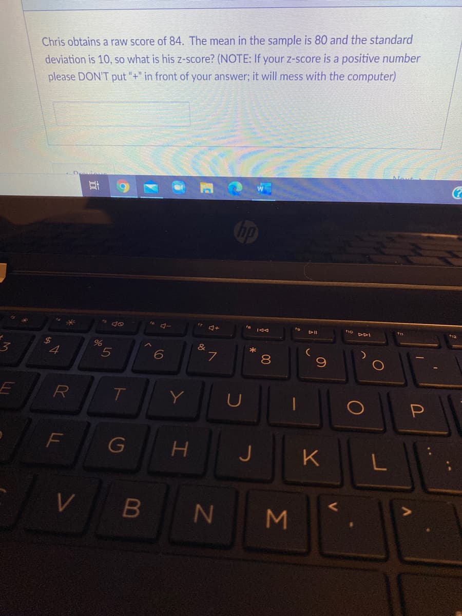 Chris obtains a raw score of 84. The mean in the sample is 80 and the standard
deviation is 10, so what is his z-score? (NOTE: If your z-score is a positive number
please DON'T put "+" in front of your answer; it will mess with the computer)
Cop
+
144
DII
24
*
3.
4
7
R
Y
F
G
J
K
Σ
00
LL
