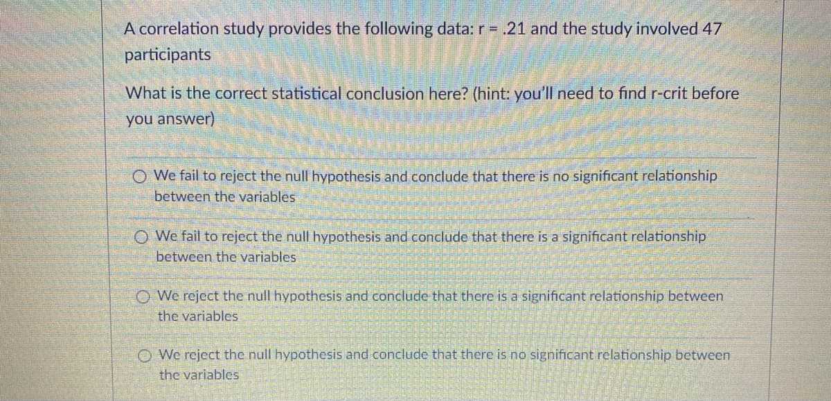 A correlation study provides the following data: r = .21 and the study involved 47
participants
What is the correct statistical conclusion here? (hint: you'll need to find r-crit before
you answer)
O We fail to reject the null hypothesis and conclude that there is no significant relationship
between the variables
O We fail to reject the null hypothesis and conclude that there is a significant relationship
between the variables
O We reject the null hypothesis and conclude that there is a significant relationship between
the variables
O We reject the null hypothesis and conclude that there is no significant relationship between
the variables
