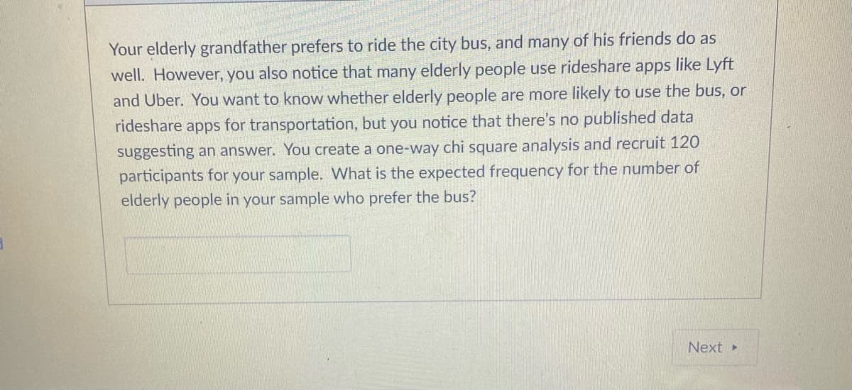 Your elderly grandfather prefers to ride the city bus, and many of his friends do as
well. However, you also notice that many elderly people use rideshare apps like Lyft
and Uber. You want to know whether elderly people are more likely to use the bus, or
rideshare apps for transportation, but you notice that there's no published data
suggesting an answer. You create a one-way chi square analysis and recruit 120
participants for your sample. What is the expected frequency for the number of
elderly people in your sample who prefer the bus?
Next»
