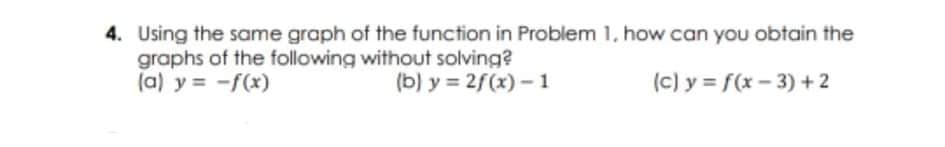 4. Using the same graph of the function in Problem 1, how can you obtain the
graphs of the following without solving?
(a) y = -f(x)
(b) y = 2f(x) - 1
(c) y = f(x- 3) +2
