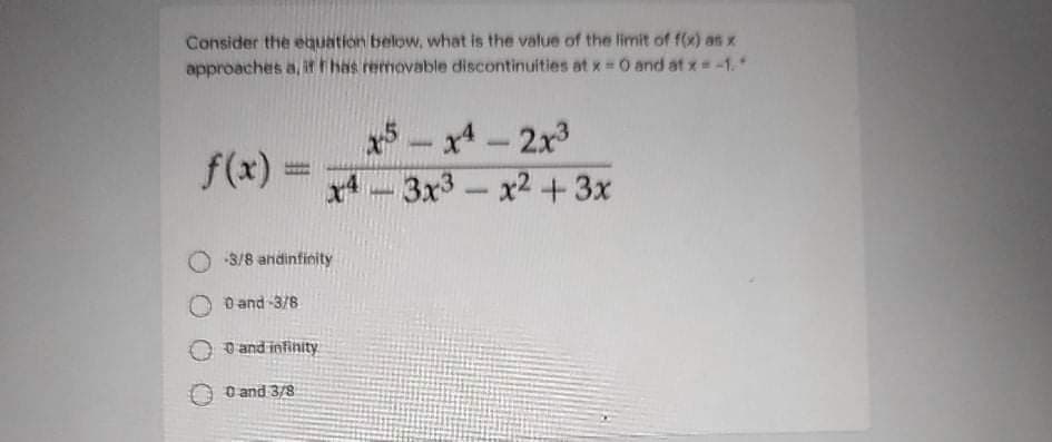 Consider the equation below, what is the value of the limit of f(x) as x
approaches a, ithas removable discontinuities at x 0 and at x=-1.
x5- x4-2x3
f(x)
x4
3x3
x2 +3x
O 3/8 andinfinity
O and -3/8
O and infinity
O and 3/8
