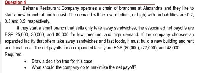 Question 4
Belhana Restaurant Company operates a chain of branches at Alexandria and they like to
start a new branch at north coast. The demand will be low, medium, or high; with probabilities are 0.2,
0.3 and 0.5, respectively.
If they start a small branch that sells only take away sandwiches, the associated net payoffs are
EGP 25,000; 30,0003; and 80,000 for low, medium, and high demand. If the company chooses an
expanded facility that offers take away sandwiches and fast foods, it must build a new building and rent
additional area. The net payoffs for an expanded facility are EGP (80,000), (27,000), and 48,000.
Required:
• Draw a decision tree for this case
• What should the company do to maximize the net payoff?
