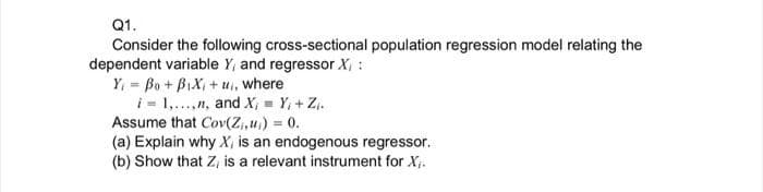 Q1.
Consider the following cross-sectional population regression model relating the
dependent variable Y, and regressor X, :
Y, = Bo + BIXI + u, where
i = 1,..,n, and X, = Y, + Z..
Assume that Cov(Z,u) 0.
(a) Explain why X, is an endogenous regressor.
(b) Show that Z, is a relevant instrument for X;.
%3D
