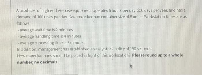A producer of high end exercise equipment operates 6 hours per day, 350 days per year, and has a
demand of 300 units per day. Assume a kanban container size of 8 units. Workstation times are as
follows:
- average wait time is 2 minutes
- average handling time is 4 minutes
- average processing time is 5 minutes.
In addition, management has established a safety stock policy of 150 seconds.
How many kanbans should be placed in front of this workstation? Please round up to a whole
number, no decimals.
