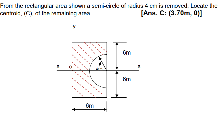 From the rectangular area shown a semi-circle of radius 4 cm is removed. Locate the
centroid, (C), of the remaining area.
[Ans. C: (3.70m, 0)]
y
6m
X
X
4cm
6m
6m
