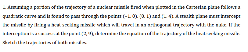 1. Assuming a portion of the trajectory of a nuclear missile fired when plotted in the Cartesian plane follows a
quadratic curve and is found to pass through the points (-1, 0), (0, 1) and (1, 4). A stealth plane must intercept
the missile by firing a heat seeking missile which will travel in an orthogonal trajectory with the nuke. If the
interception is a success at the point (2, 9), determine the equation of the trajectory of the heat seeking missile.
Sketch the trajectories of both missiles.

