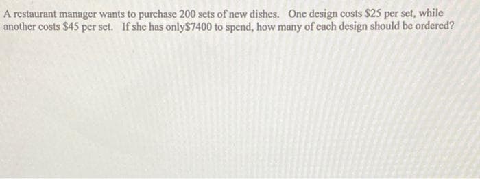 A restaurant manager wants to purchase 200 sets of new dishes. One design costs $25 per set, while
another costs $45 per set. If she has only$7400 to spend, how many of cach design should be ordered?
