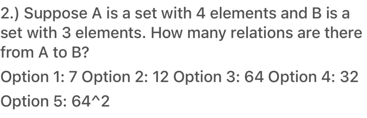 2.) Suppose A is a set with 4 elements and B is a
set with 3 elements. How many relations are there
from A to B?
Option 1: 7 Option 2: 12 Option 3: 64 Option 4: 32
Option 5: 64^2
