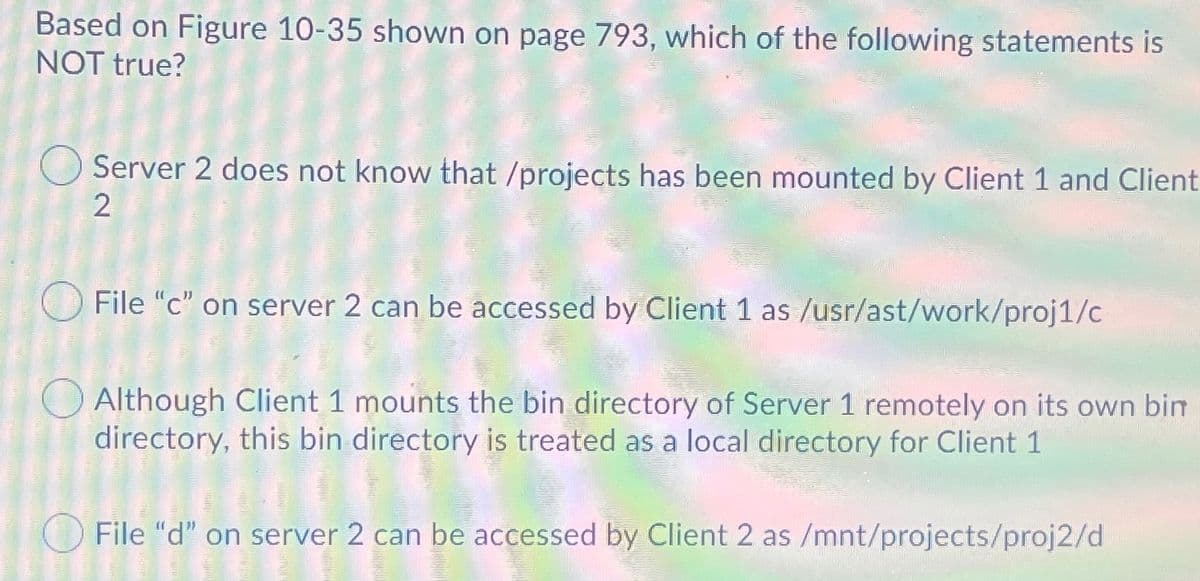 Based on Figure 10-35 shown on page 793, which of the following statements is
NOT true?
O Server 2 does not know that /projects has been mounted by Client 1 and Client
2
File "c" on server 2 can be accessed by Client 1 as /usr/ast/work/proj1/c
O Although Client 1 mounts the bin directory of Server 1 remotely on its own bim
directory, this bin directory is treated as a local directory for Client 1
File "d" on server 2 can be accessed by Client 2 as /mnt/projects/proj2/d
