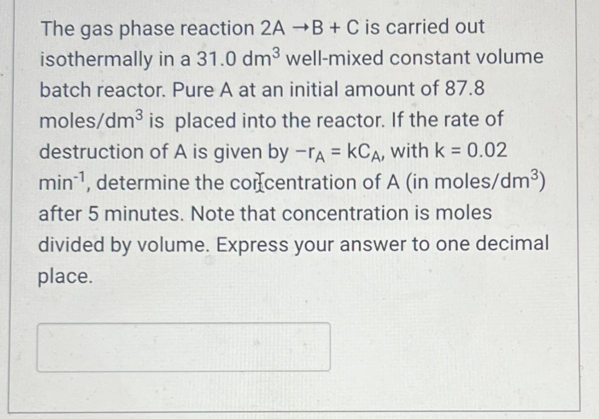 The gas phase reaction 2A →B + C is carried out
isothermally in a 31.0 dm³ well-mixed constant volume
batch reactor. Pure A at an initial amount of 87.8
moles/dm³ is placed into the reactor. If the rate of
destruction of A is given by -A = KCA, with k = 0.02
min-¹, determine the concentration of A (in moles/dm³)
after 5 minutes. Note that concentration is moles
divided by volume. Express your answer to one decimal
place.