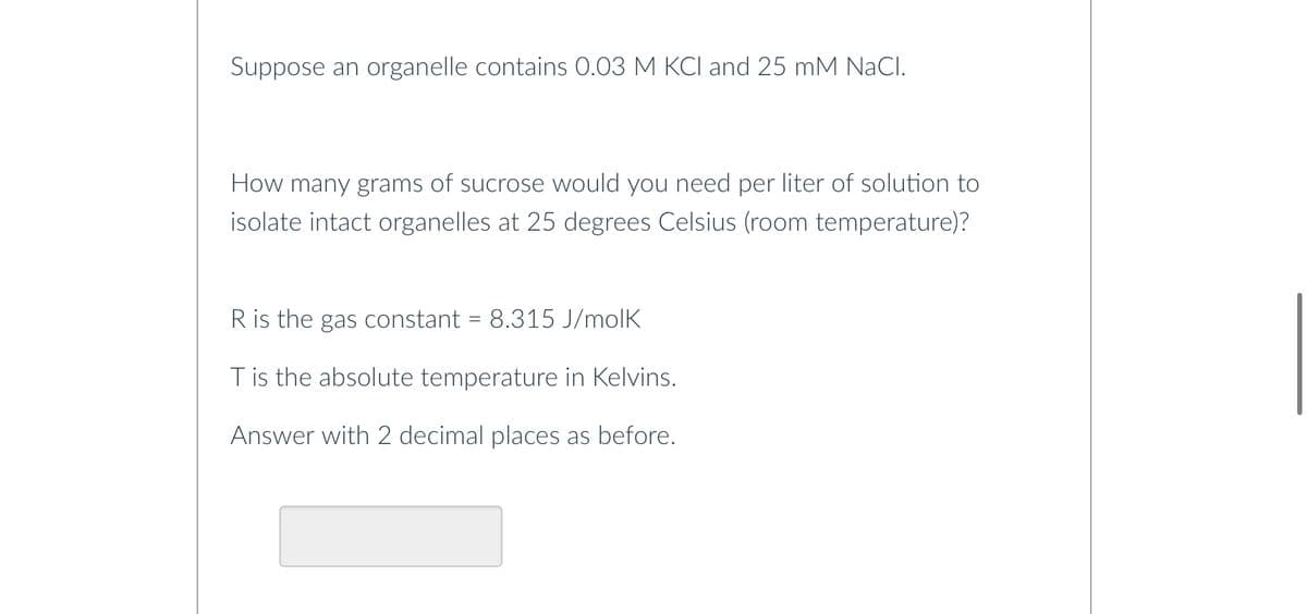 Suppose an organelle contains 0.03 M KCl and 25 mM NaCl.
How many grams of sucrose would you need per liter of solution to
isolate intact organelles at 25 degrees Celsius (room temperature)?
R is the gas constant = 8.315 J/molk
T is the absolute temperature in Kelvins.
Answer with 2 decimal places as before.