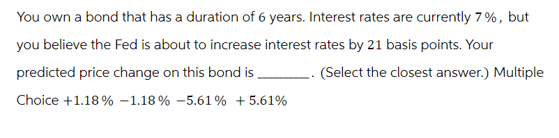 You own a bond that has a duration of 6 years. Interest rates are currently 7%, but
you believe the Fed is about to increase interest rates by 21 basis points. Your
predicted price change on this bond is
Choice +1.18% -1.18% -5.61% +5.61%
.. (Select the closest answer.) Multiple