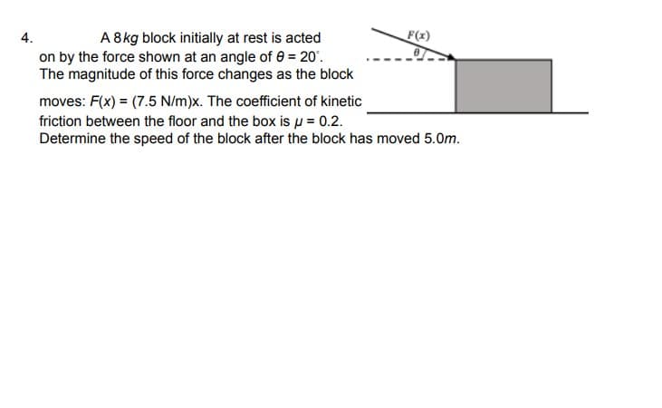 F(x)
A 8kg block initially at rest is acted
on by the force shown at an angle of 0 = 20'.
The magnitude of this force changes as the block
4.
moves: F(x) = (7.5 N/m)x. The coefficient of kinetic
friction between the floor and the box is µ = 0.2.
Determine the speed of the block after the block has moved 5.0m.
