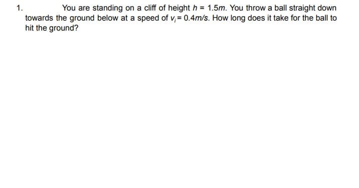 1.
You are standing on a cliff of height h = 1.5m. You throw a ball straight down
towards the ground below at a speed of v, = 0.4m/s. How long does it take for the ball to
hit the ground?
