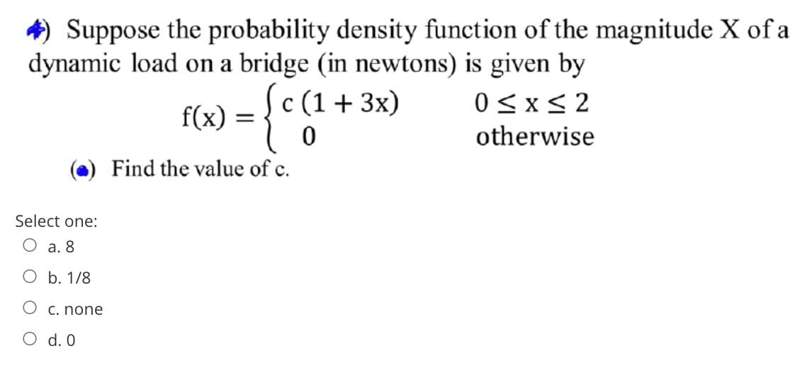4) Suppose the probability density function of the magnitude X of a
dynamic load on a bridge (in newtons) is given by
c (1+ 3x)
0<x< 2
f(x) =
otherwise
Find the value of c.
Select one:
a. 8
O b. 1/8
C. none
O d. 0
