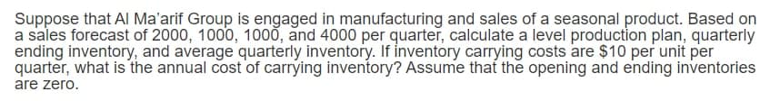 Suppose that AI Ma'arif Group is engaged in manufacturing and sales of a seasonal product. Based on
a sales forecast of 2000, 1000, 1000, and 4000 per quarter, calculate a level production plan, quarterly
ending inventory, and average quarterly inventory. If inventory carrying costs are $10 per unit per
quarter, what is the annual cost of carrying inventory? Assume that the opening and ending inventories
are zero.
