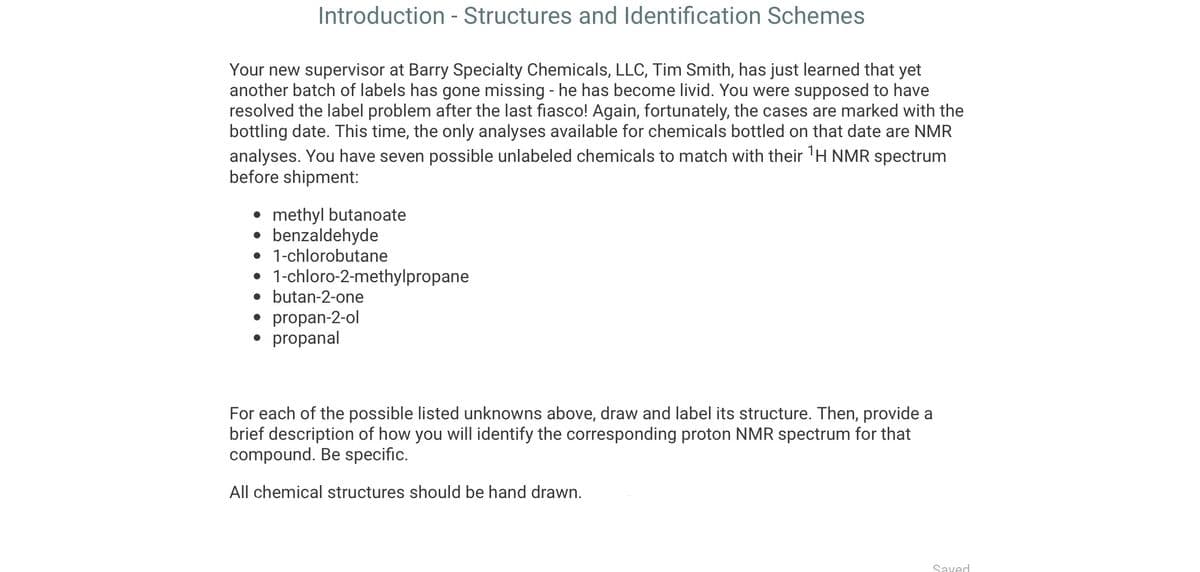 Introduction - Structures and Identification Schemes
Your new supervisor at Barry Specialty Chemicals, LLC, Tim Smith, has just learned that yet
another batch of labels has gone missing - he has become livid. You were supposed to have
resolved the label problem after the last fiasco! Again, fortunately, the cases are marked with the
bottling date. This time, the only analyses available for chemicals bottled on that date are NMR
analyses. You have seven possible unlabeled chemicals to match with their ¹H NMR spectrum
before shipment:
• methyl butanoate
• benzaldehyde
• 1-chlorobutane
• 1-chloro-2-methylpropane
• butan-2-one
• propan-2-ol
• propanal
For each of the possible listed unknowns above, draw and label its structure. Then, provide a
brief description of how you will identify the corresponding proton NMR spectrum for that
compound. Be specific.
All chemical structures should be hand drawn.
Saved