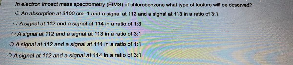 in electron impact mass spectrometry (EIMS) of chlorobenzene what type of feature will be observed?
O An absorption at 3100 cm-1 and a signal at 112 and a signal at 113 in a ratio of 3:1
O A signal at 112 and a signal at 114 in a ratio of 1:3
O A signal at 112 and a signal at 113 in a ratio of 3:1
O A signal at 112 and a signal at 114 in a ratio of 1:1
O A signal at 112 and a signal at 114 in a ratio of 3:1