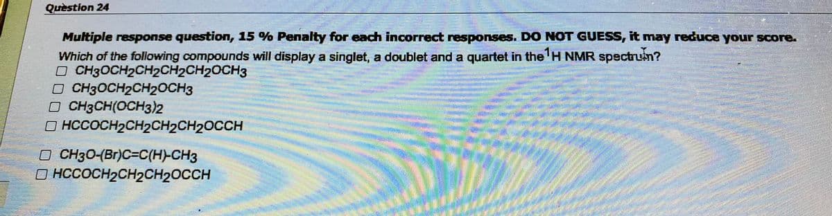 Question 24
Multiple response question, 15% Penalty for each incorrect responses. DO NOT GUESS, it may reduce your score.
Which of the following compounds will display a singlet, a doublet and a quartet in the ¹H NMR spectruin?
CH3OCH₂CH2CH2CH₂OCH3
DERBOOK
□
□ CH3OCH2CH2OCH3
□ CH3CH(OCH3)2
HCCOCH₂CH₂CH₂CH₂OCCH
CH3O-(Br)C=C(H)-CH3
OHCCOCH₂CH₂CH₂OCCH
538BBBBRAI
(ody motoare
Ecom