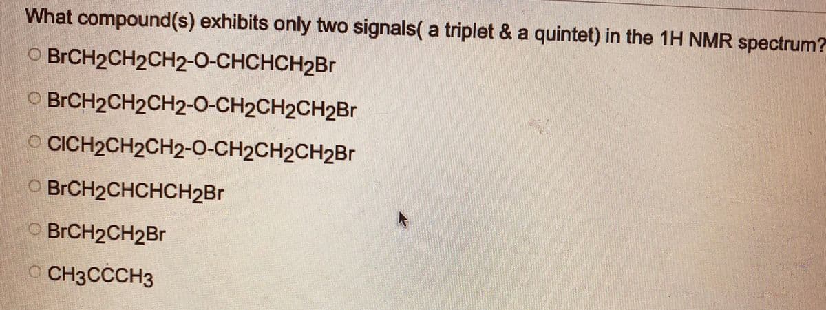 What compound(s) exhibits only two signals( a triplet & a quintet) in the 1H NMR spectrum?
O BrCH2CH2CH2-O-CHCHCH₂Br
BrCH2CH2CH2-O-CH2CH2CH2Br
CICH2CH2CH2-O-CH2CH2CH2Br
BrCH2CHCHCH₂Br
BrCH2CH₂Br
CH3CCCH3