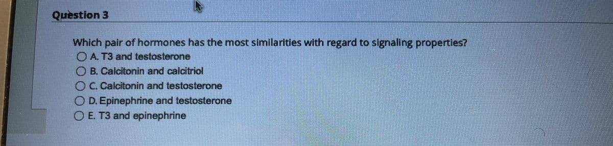 Question 3
Which pair of hormones has the most similarities with regard to signaling properties?
ⒸA. T3 and testosterone
O B. Calcitonin and calcitriol
O C. Calcitonin and testosterone
O D. Epinephrine and testosterone
OE. T3 and epinephrine