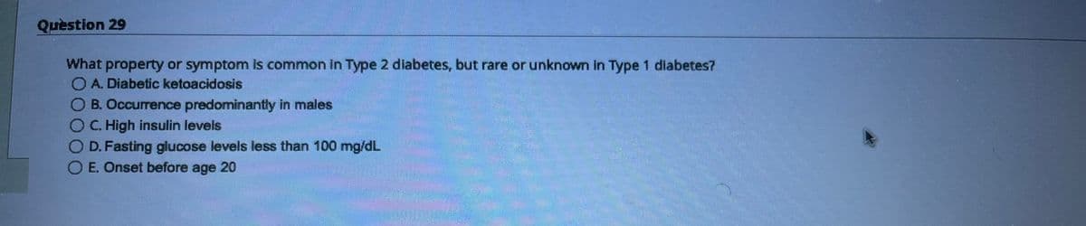 Question 29
What property or symptom is common in Type 2 diabetes, but rare or unknown in Type 1 diabetes?
O A. Diabetic ketoacidosis
O B. Occurrence predominantly in males
O C. High insulin levels
D. Fasting glucose levels less than 100 mg/dL
E. Onset before age 20