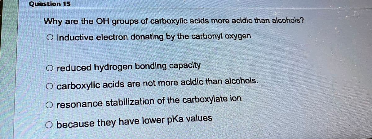 Question 15
Why are the OH groups of carboxylic acids more acidic than alcohols?
O inductive electron donating by the carbonyl oxygen
O reduced hydrogen bonding capacity
O carboxylic acids are not more acidic than alcohols.
O resonance stabilization of the carboxylate ion
O because they have lower pKa values.