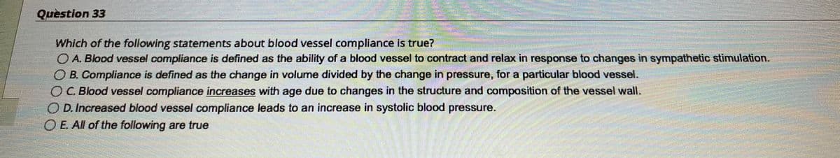 Question 33
2
Commen
Which of the following statements about blood vessel compliance is true?
O A. Blood vessel compliance is defined as the ability of a blood vessel to contract and relax in response to changes in sympathetic stimulation.
O B. Compliance is defined as the change in volume divided by the change in pressure, for a particular blood vessel.
O C. Blood vessel compliance increases with age due to changes in the structure and composition of the vessel wall.
OD. Increased blood vessel compliance leads to an increase in systolic blood pressure.
O E. All of the following are true