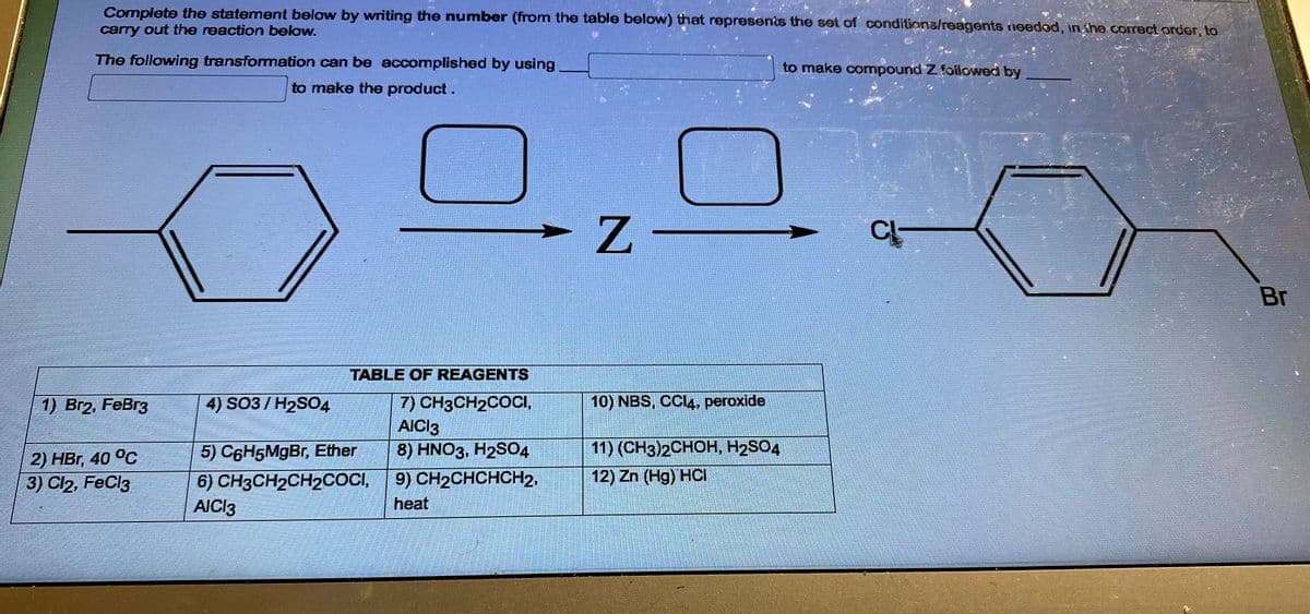 Complete the statement below by writing the number (from the table below) that represents the set of conditions/reagents needed, in the correct order, to
carry out the reaction below.
The following transformation can be accomplished by using
to make the product.
1) Br2, FeBr3
2) HBr, 40 °C
3) Cl2, FeCl3
4) SO3/H₂SO4
TABLE OF REAGENTS
7) CH3CH₂COCI,
AICI3
8) HNO3, H2SO4
9) CH₂CHCHCH2,
heat
5) C6H5MgBr, Ether
6) CH3CH₂CH₂COCI,
AICI3
Z
10) NBS, CCl4, peroxide
11) (CH3)2CHOH, H₂SO4
12) Zn (Hg) HCI
to make compound Z followed by
CL
Br